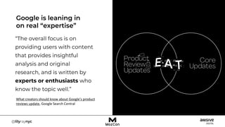 “The overall focus is on
providing users with content
that provides insightful
analysis and original
research, and is written by
experts or enthusiasts who
know the topic well.”
Google is leaning in
on real “expertise”
What creators should know about Google’s product
reviews update, Google Search Central
 