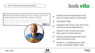 #1 for “basement waterproofing”
Honest recommendations for
how to work with a contractor
Includes FAQs
Explains the what, why and how
with first-hand experience
Doesn’t link to external sites
because he is the source
Clarity around expected costs
with actual pricing
Written in collaboration with
writer and expert (Bob Vila)
 
