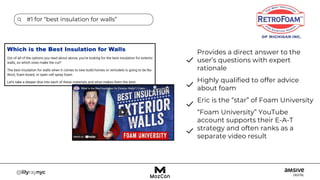 #1 for “best insulation for walls”
Provides a direct answer to the
user’s questions with expert
rationale
Highly qualified to offer advice
about foam
Eric is the “star” of Foam University
“Foam University” YouTube
account supports their E-A-T
strategy and often ranks as a
separate video result
 