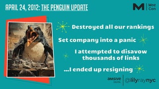 April 24, 2012: The Penguin Update
Destroyed all our rankings
Set company into a panic
I attempted to disavow
thousands of links
…I ended up resigning
 