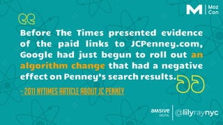 Before The Times presented evidence
of the paid links to JCPenney.com,
Google had just begun to roll out an
algorithm change that had a negative
effect on Penney’s search results.
- 2011 NYTimes article about JC Penney
 