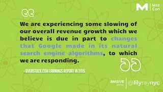 We are experiencing some slowing of
our overall revenue growth which we
believe is due in part to changes
that Google made in its natural
search engine algorithms, to which
we are responding.
- overstock.com earnings report in 2015
 