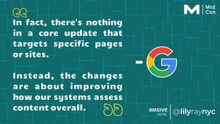 In fact, there's nothing
in a core update that
targets specific pages
or sites.
Instead, the changes
are about improving
how our systems assess
content overall.
-
 