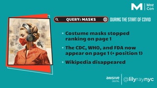 DURING THE START OF COVID
QUERY: MASKS
✴ Costume masks stopped
ranking on page 1
✴ The CDC, WHO, and FDA now
appear on page 1 (+ position 1)
✴ Wikipedia disappeared
 