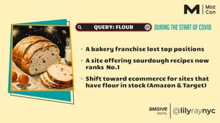 DURING THE START OF COVID
QUERY: FLOUR
✴ A bakery franchise lost top positions
✴ A site offering sourdough recipes now
ranks No.1
✴ Shift toward ecommerce for sites that
have flour in stock (Amazon & Target)
 