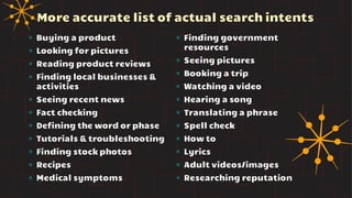 More accurate list of actual search intents
✴ Buying a product
✴ Looking for pictures
✴ Reading product reviews
✴ Finding local businesses &
activities
✴ Seeing recent news
✴ Fact checking
✴ Defining the word or phase
✴ Tutorials & troubleshooting
✴ Finding stock photos
✴ Recipes
✴ Medical symptoms
✴ Finding government
resources
✴ Seeing pictures
✴ Booking a trip
✴ Watching a video
✴ Hearing a song
✴ Translating a phrase
✴ Spell check
✴ How to
✴ Lyrics
✴ Adult videos/images
✴ Researching reputation
 