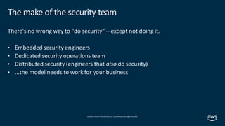© 2019, Amazon Web Services, Inc. orits affiliates. All rights reserved.
The make of the security team
There's no wrong way to "do security” – except not doing it.
• Embedded security engineers
• Dedicated security operations team
• Distributed security (engineers that also do security)
• ...the model needs to work for your business
 