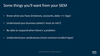 © 2019, Amazon Web Services, Inc. orits affiliates. All rights reserved.
Some things you'll want from your SIEM
• Know what you have (instances, accounts, data ==> logs)
• Understand your business (what's most at risk?)
• Be able to respond when there's a problem
• Understand your weaknesses (most common incident type)
 