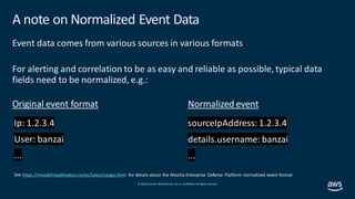 © 2019, Amazon Web Services, Inc. orits affiliates. All rights reserved.
A note on Normalized Event Data
Event data comes from various sources in various formats
For alerting and correlation to be as easy and reliable as possible, typical data
fields need to be normalized, e.g.:
details.username: banzai
...
Original event format Normalized event
https://mozdef.readthedocs.io/en/latest/usage.html for details about the Mozilla Enterprise Defense Platform normalized event format
 