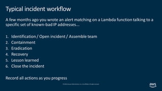 © 2019, Amazon Web Services, Inc. orits affiliates. All rights reserved.
Typical incident workflow
A few months ago you wrote an alert matching on a Lambda function talking to a
specific set of known-badIP addresses...
1. Identification/ Open incident / Assemble team
2. Containment
3. Eradication
4. Recovery
5. Lesson learned
6. Close the incident
Record all actions as you progress
 