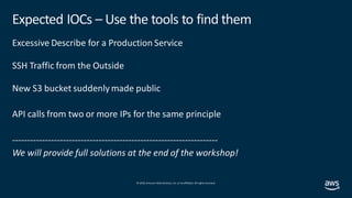 © 2019, Amazon Web Services, Inc. orits affiliates. All rights reserved.
Expected IOCs – Use the tools to find them
Excessive Describe for a Production Service
SSH Traffic from the Outside
New S3 bucket suddenly made public
API calls from two or more IPs for the same principle
---------------------------------------------------------------------
We will provide full solutions at the end of the workshop!
 