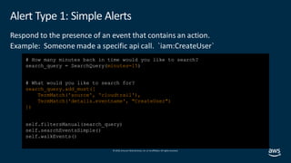 © 2019, Amazon Web Services, Inc. orits affiliates. All rights reserved.
Alert Type 1: Simple Alerts
Respond to the presence of an event that contains an action.
Example: Someone made a specific api call. `iam:CreateUser`
# How many minutes back in time would you like to search?
search_query = SearchQuery(minutes=15)
# What would you like to search for?
search_query.add_must([
TermMatch('source', 'cloudtrail'),
TermMatch('details.eventname', "CreateUser")
])
self.filtersManual(search_query)
self.searchEventsSimple()
self.walkEvents()
 
