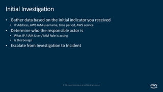 © 2019, Amazon Web Services, Inc. orits affiliates. All rights reserved.
Initial Investigation
• Gather data based on the initial indicatoryou received
• IP Address, AWS IAM username, time period, AWS service
• Determine who the responsible actor is
• What IP / IAM User / IAM Role is acting
• Is this benign
• Escalate from Investigation to Incident
 