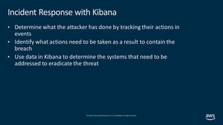 © 2019, Amazon Web Services, Inc. orits affiliates. All rights reserved.
Incident Response with Kibana
• Determine what the attacker has done by tracking their actions in
events
• Identify what actions need to be taken as a result to contain the
breach
• Use data in Kibana to determine the systems that need to be
addressed to eradicate the threat
 