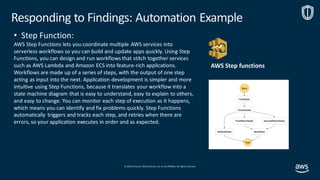 © 2019, Amazon Web Services, Inc. orits affiliates. All rights reserved.
• Step Function:
AWS Step Functions lets you coordinate multiple AWS services into
serverless workflows so you can build and update apps quickly. Using Step
Functions, you can design and run workflows that stitch together services
such as AWS Lambda and Amazon ECS into feature-rich applications.
Workflows are made up of a series of steps, with the output of one step
acting as input into the next. Application development is simpler and more
intuitive using Step Functions, because it translates your workflow into a
state machine diagram that is easy to understand, easy to explain to others,
and easy to change. You can monitor each step of execution as it happens,
which means you can identify and fix problems quickly. Step Functions
automatically triggers and tracks each step, and retries when there are
errors, so your application executes in order and as expected.
Responding to Findings: Automation Example
AWS Step functions
 