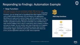 © 2019, Amazon Web Services, Inc. orits affiliates. All rights reserved.
• Step Function:
AWS Step Functions lets you coordinate multiple AWS services into
serverless workflows so you can build and update apps quickly. Using Step
Functions, you can design and run workflows that stitch together services
such as AWS Lambda and Amazon ECS into feature-rich applications.
Workflows are made up of a series of steps, with the output of one step
acting as input into the next. Application development is simpler and more
intuitive using Step Functions, because it translates your workflow into a
state machine diagram that is easy to understand, easy to explain to others,
and easy to change. You can monitor each step of execution as it happens,
which means you can identify and fix problems quickly. Step Functions
automatically triggers and tracks each step, and retries when there are
errors, so your application executes in order and as expected.
AWS Step functions
Responding to Findings: Automation Example
 