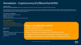© 2019, Amazon Web Services, Inc. orits affiliates. All rights reserved.
Problem description
CryptoCurrency:EC2/BitcoinTool.B!DNS has been found in GuardDuty under this mean that we have an account or machine that has been compromised.
This finding informs you that an EC2 instance in your AWS environment is querying a domain name that is associated with Bitcoin-related activity. Bitcoin is a worldwide cryptocurrency and digital payment system.
Besides being created as a reward for Bitcoin mining, bitcoin can be exchanged for other currencies, products, and services. Unless you use this EC2 instance to mine or manage cryptocurrency or your EC2 instance is
involved in blockchain activity, your EC2 instance might be compromised.
Data to gather for troubleshooting
Account User ID, Role or Profile that was accessed
Instance ID , Subnet ID, VPC ID
Connectivity to other systems
Review of CloudTrail and VPC Flows to and around the specified instance.
Steps to troubleshoot and fix
1.Notify IR TeamOn call.
2.Run Automate instance quarantine
3.Role credentials associated with the above identity
4.Snapshot instance and VPC Flow logs to forensics account
5.Validate that new ASG created instance is working correctly
Urgency category
Critical
Escalation path:
Unable to fix, escalate to these individuals or groups in this order:
1.Someone, email and phone number
2.Someone Else, email phone number
3.Distribution List
4.…
5.…
Remediation - CryptoCurrency:EC2/BitcoinTool.B!DNS
Steps to troubleshoot and fix
1.Notify IR Team On call.
2.Run Automate instance quarantine
3.Role credentials associated with the above identity
4.Snapshot instance and VPC Flow logs to forensics account
5.Validate that new ASG created instance is working correctly
 