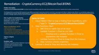 © 2019, Amazon Web Services, Inc. orits affiliates. All rights reserved.
Problem description
CryptoCurrency:EC2/BitcoinTool.B!DNS has been found in GuardDuty under this mean that we havean accountor machine that has been compromised.
This finding informs you thatan EC2 instancein your AWS environmentis querying a domain name that is associated with Bitcoin-related activity. Bitcoin is a worldwidecryptocurrency
and digital paymentsystem. Besides being created as a reward for Bitcoin mining, bitcoin can be exchanged for other currencies, products, and services. Unless you usethis EC2 instance
to mine or manage cryptocurrency or your EC2 instanceis involved in blockchain activity, your EC2 instance might be compromised.
Data to gather for troubleshooting
AccountUser ID, Roleor Profilethat was accessed
Instance ID , Subnet ID, VPCID
Connectivity to other systems
Review of CloudTrail and VPC Flows to and around the specified instance.
Steps to troubleshoot and fix
1.Notify IRTeam On call.
2.Run Automate instance quarantine
3.Role credentials associated with the aboveidentity
4.Snapshotinstanceand VPC Flow logs to forensics account
5.Validate that new ASG created instanceis working correctly
Urgency category
Critical
Escalation path:
Unable to fix, escalate to these individuals or groups in this order:
1.Someone, email and phone number
2.Someone Else, email phonenumber
3.Distribution List
4.…
5.…
Remediation - CryptoCurrency:EC2/BitcoinTool.B!DNS
Items to Code:
1. Cloud Watch Filter to trap a finding from GuardDuty, with:
[“type”]= “CryptoCurrency:EC2/BitcoinTool.B!DNS”
2. Step Functions Start
a. SNS Fires to notify Ops of an issue
b. Lambda Function is fired to run SSM
i. Finished and a Lambda Function is fired to
quarantine the instance
c. Lambda Function is fired to Snap Shot the instance
d. Step Function checks responses
3. Lambda is fired to Stop and destroy the instance.
 
