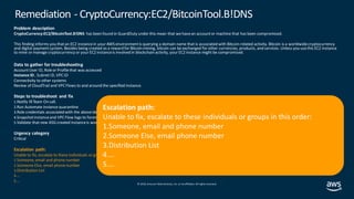 © 2019, Amazon Web Services, Inc. orits affiliates. All rights reserved.
Problem description
CryptoCurrency:EC2/BitcoinTool.B!DNS has been found in GuardDuty under this mean that we havean accountor machine that has been compromised.
This finding informs you thatan EC2 instancein your AWS environmentis querying a domain name that is associated with Bitcoin-related activity. Bitcoin is a worldwidecryptocurrency
and digital paymentsystem. Besides being created as a reward for Bitcoin mining, bitcoin can be exchanged for other currencies, products, and services. Unless you usethis EC2 instance
to mine or manage cryptocurrency or your EC2 instanceis involved in blockchain activity, your EC2 instance might be compromised.
Data to gather for troubleshooting
AccountUser ID, Roleor Profilethat was accessed
Instance ID , Subnet ID, VPCID
Connectivity to other systems
Review of CloudTrail and VPC Flows to and around the specified instance.
Steps to troubleshoot and fix
1.Notify IRTeam On call.
2.Run Automate instance quarantine
3.Role credentials associated with the aboveidentity
4.Snapshotinstanceand VPC Flow logs to forensics account
5.Validate that new ASG created instanceis working correctly
Urgency category
Critical
Escalation path:
Unable to fix, escalate to these individuals or groups in this order:
1.Someone, email and phone number
2.Someone Else, email phonenumber
3.Distribution List
4.…
5.…
Remediation - CryptoCurrency:EC2/BitcoinTool.B!DNS
Escalation path:
Unable to fix, escalate to these individuals or groups in this order:
1.Someone, email and phone number
2.Someone Else, email phone number
3.Distribution List
4.…
5.…
 