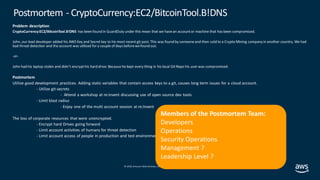 © 2019, Amazon Web Services, Inc. orits affiliates. All rights reserved.
Problem description
CryptoCurrency:EC2/BitcoinTool.B!DNS has been found in GuardDuty under this mean that we havean accountor machine that has been compromised.
John, our lead developer added his AWS Key and Secret key to his most recent git post. This was found by someoneand then sold to a Crypto Mining company in another country. We had
bad threat detection and the account was utilized for a couple of days beforewefound out.
-or-
John had his laptop stolen and didn’t encrypthis hard drive. Because he kept every thing in his local Git Repo his user was compromised.
Postmortem
Utilize good development practices. Adding static variables that contain access keys to a git, causes long term issues for a cloud account.
- Utilize git-secrets
- Attend a workshop at re:invent discussing use of open source dev tools
- Limit blast radius
- Enjoy one of the multi account session at re:Invent
The loss of corporate resources that were unencrypted.
- Encrypt hard Drives going forward
- Limit account activities of humans for threat detection
- Limit account access of people in production and test environments
Postmortem - CryptoCurrency:EC2/BitcoinTool.B!DNS
Members of the Postmortem Team:
Developers
Operations
Security Operations
Management ?
Leadership Level ?
 