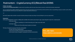 © 2019, Amazon Web Services, Inc. orits affiliates. All rights reserved.
Problem description
CryptoCurrency:EC2/BitcoinTool.B!DNS has been found in GuardDuty under this mean that we havean accountor machine that has been compromised.
John, our lead developer added his AWS Key and Secret key to his most recent git post. This was found by someoneand then sold to a Crypto Mining company in another country. We had
bad threat detection and the account was utilized for a couple of days beforewefound out.
-or-
John had his laptop stolen and didn’t encrypthis hard drive. Because he kept every thing in his local Git Repo his user was compromised.
Postmortem
Utilize good development practices. Adding static variables that contain access keys to a git, causes long term issues for a cloud account.
- Utilize git-secrets
- Attend a workshop at re:invent discussing use of open source dev tools
- Limit blast radius
- Enjoy one of the multi account session at re:Invent
The loss of corporate resources that were unencrypted.
- Encrypt hard Drives going forward
- Limit account activities of humans for threat detection
- Limit account access of people in production and test environments
Postmortem - CryptoCurrency:EC2/BitcoinTool.B!DNS
Aws_labs repos.
https://github.com/awslabs
 