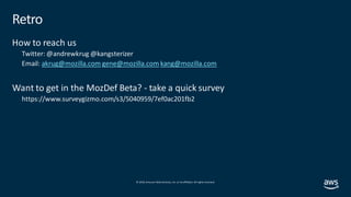 © 2019, Amazon Web Services, Inc. orits affiliates. All rights reserved.
Retro
How to reach us
Twitter: @andrewkrug @kangsterizer
Email: akrug@mozilla.com gene@mozilla.com kang@mozilla.com
Want to get in the MozDef Beta? - take a quick survey
https://www.surveygizmo.com/s3/5040959/7ef0ac201fb2
 
