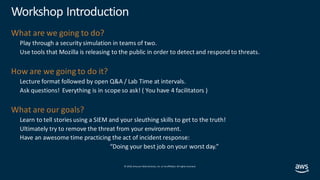© 2019, Amazon Web Services, Inc. orits affiliates. All rights reserved.
Workshop Introduction
What are we going to do?
Play through a security simulation in teams of two.
Use tools that Mozilla is releasing to the public in order to detect and respond to threats.
How are we going to do it?
Lecture format followed by open Q&A / Lab Time at intervals.
Ask questions! Everything is in scope so ask! ( You have 4 facilitators )
What are our goals?
Learn to tell stories using a SIEM and your sleuthing skills to get to the truth!
Ultimately try to remove the threat from your environment.
Have an awesome time practicing the act of incident response:
“Doing your best job on your worst day.”
 