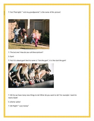 T: Yes! That right! “ visit my grandparents” is the name of this picture!
T: The last one! How do you call these picture?
S: Gym!
T: Yes! It is about gym! And its name is “Join the gym”, it is like start the gym!
T: Ok! So we have many new things to do! What do you want to do? For example: I want to
read a book!
S: ahorrar plata!
T: Ok! Right! “ save money”
 