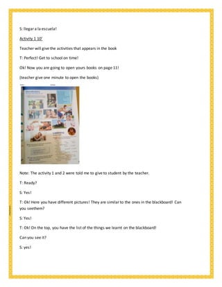 S: llegar a la escuela!
Activity 1 10’
Teacher will give the activities that appears in the book
T: Perfect! Get to school on time!
Ok! Now you are going to open yours books on page 11!
(teacher give one minute to open the books)
Note: The activity 1 and 2 were told me to give to student by the teacher.
T: Ready?
S: Yes!
T: Ok! Here you have different pictures! They are similar to the ones in the blackboard! Can
you seethem?
S: Yes!
T: Ok! On the top, you have the list of the things we learnt on the blackboard!
Can you see it?
S: yes!
 