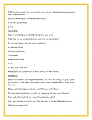 T: Ok! You have to match the name with the correct picture! If you have any doubt you can
look at the blackboard!
(Note: teacher will give 5 minutes to do the activity)
T: Ok! Have you finished?
S: yes!
Activity 2 10’:
Teacher will ask to give priority to the things they want to do.
T: Ok! Now you are going to write in the order that you want to do it!
For example, (teacher will write on the blackboard)
1- make new friends
2-visit my grandparents
3-save money
Have you understood?
S: Yes!
T: Ok ! It is your turn now!
Note (teacher will give 5 minutes to do the activity and then correct)
Activity 3 10’
Teacher will introduce a reading text to students. The aim of the activity is to give student
the possibility to think about their things and what things they would like to change for the
next year.
Teacher will display a poster with the name of “change for the future”
Then each student will choose one things to change and will write above the poster.
T: ok! Look at this poster! It has a name! “change for the future”.
Now I want that everyone writes what thing they want to change! It has to be only one!
Ok? Have you understood?
 