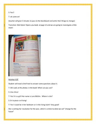 S: Yes!!
T: ok came on!
(teacher will give 5 minutes to pass to the blackboard and write their things to change)
Transition: Well done! Opens you book at page 12 and we are going to investigate a little
more!
Activity 4 20’
Student will read a brief text to answer some questions about it.
T: Ok! Look at the photos in the book! What can you see?
S: Una chica!
T: Yes! It is a girl! Her name is Lara McKim. Where is she?
S: En la pieza o el living!
T: Yes! I could be in her bedroom or in the living room! Very good!
She is writing her resolution for the year, which is similar to what we call “change for the
future”
 
