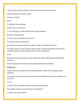 Let’s read the story! Pay attention to those words that you do not know ok!
(Teacher will give 10 minutes to read)
T: Have you read it?
S: yes!
T: Ok! What is the text about?
S: Sobre chicos que escriben!
T: Yes! That right! It is about children who answer a question!
And what is that question?
S: What are your resolutions for this year?
T: Excellent! That is the questions!
Ok, now we are going to read the text again, and we are going to do activity 2.
In activity 2, there are some questions about the text. You have to read the text again and
answer the question. You can work in pairs. Have you understood?
S: yes!
(Teacher will read the questions aloud to check that all the students have understood the
questions)
(Teacher will give ten minutes to do the activity and then they will check)
Activity 5 15’
Teacher will ask to complete the table with the people mention in the reading and their
resolution.
T: Ok! Look at the exercise 3! You have a chart with the different names of the students! Can
you see it?
S: Yes!
T: Ok! You have to complete with the resolution of each student.
For example: the first is Janet, what are her resolutions?
S: I want to be a good student!
 