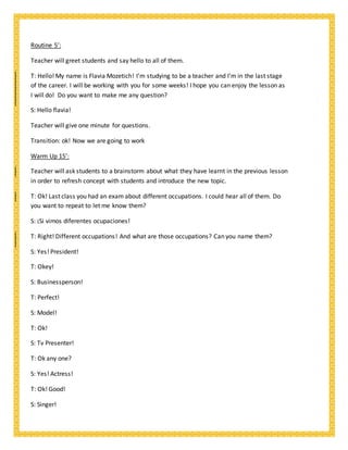 Routine 5’:
Teacher will greet students and say hello to all of them.
T: Hello! My name is Flavia Mozetich! I’m studying to be a teacher and I’m in the last stage
of the career. I will be working with you for some weeks! I hope you can enjoy the lesson as
I will do! Do you want to make me any question?
S: Hello flavia!
Teacher will give one minute for questions.
Transition: ok! Now we are going to work
Warm Up 15’:
Teacher will ask students to a brainstorm about what they have learnt in the previous lesson
in order to refresh concept with students and introduce the new topic.
T: Ok! Last class you had an exam about different occupations. I could hear all of them. Do
you want to repeat to let me know them?
S: ¡Si vimos diferentes ocupaciones!
T: Right! Different occupations! And what are those occupations? Can you name them?
S: Yes! President!
T: Okey!
S: Businessperson!
T: Perfect!
S: Model!
T: Ok!
S: Tv Presenter!
T: Ok any one?
S: Yes! Actress!
T: Ok! Good!
S: Singer!
 