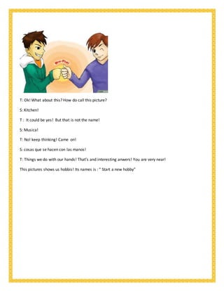 T: Ok! What about this? How do call this picture?
S: Kitchen!
T : It could be yes! But that is not the name!
S: Musica!
T: No! keep thinking! Came on!
S: cosas que se hacen con las manos!
T: Things we do with our hands! That’s and interesting anwers! You are very near!
This pictures shows us hobbis! Its names is : “ Start a new hobby”
 