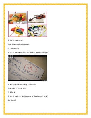 T: Ok! Let’s continue!
How do you call this picture?
S. Prueba seño!
T: Yes, it is an exam! But… Its name is “Get good grades”
T: Very good! You are very intelligent!
Now, look at this picture!
S: A Book!
T: Yes, it is a book! And its name is “Read a good book”
Excellent!!
 