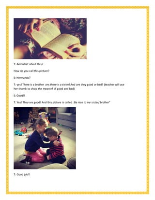 T: And what about this?
How do you call this picture?
S: Hermanos?
T: yes! There is a brother ans there is a sister! And are they good or bad? (teacher will use
her thumb to show the meaninf of good and bad)
S: Good!!
T: Yes! They are good! And this picture is called : Be nice to my sister/ brother”
T: Good job!!
 