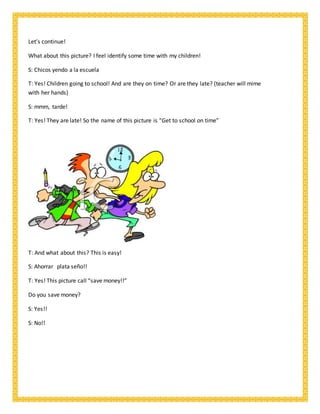 Let’s continue!
What about this picture? I feel identify some time with my children!
S: Chicos yendo a la escuela
T: Yes! Children going to school! And are they on time? Or are they late? (teacher will mime
with her hands)
S: mmm, tarde!
T: Yes! They are late! So the name of this picture is “Get to school on time”
T: And what about this? This is easy!
S: Ahorrar plata seño!!
T: Yes! This picture call “save money!!”
Do you save money?
S: Yes!!
S: No!!
 