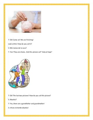 T: Ok! Come on! We are finishing!
Look at this! How do you call it?
S: Mm tareas de la casa?
T: Yes! They are chores. And this picture call” Help at hope”
T: Ok! The last two pictures! How do you call this picture?
S: Abuelos?
T: Yes, there are a grandfather and grandmother!
S: chicos visitando abuelos!
 