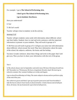 For example: I go to The School of Performing Arts.
I don’t go to The School of Performing Arts.
I go to Instituto Don Bosco.
Have you understood?
S: Yes!
T: Ok! Let’s work!
Teacher will give time to students to do the activity.
Activity 5’ 15’
Teacher will give students some cards with information about different school
and their habits. Students have to read and write sentences with the important
information to present to your students. They will work in groups of 4
T: Ok! Now you will work in group of 5. I will give you some text with information
about different school around the word. They have information about the name
of the school, the subjects, uniforms, the lesson and the holiday.
You have to make sentences about these things and write in the paper that I will
give you. Then you have to share your information with the rest of the group
Text 1
In My school, classes start in September and end in June. We have Christmas break from
20th December to /??th January. We have a long Easter Break in April. We don’t go to
school in summer. Our summer holidays are in July and August.
I go to school from Monday to Friday. The main subject is drama and we perform a play
at the end of the year.
Our uniform is green and black. I get up at quarter past seven and I have breakfast. I
take the bus to school. I have lunch at school at twelve o’clock. Classes end at half past
three. At home, I do my homework. I go to bed at half past ten.
 