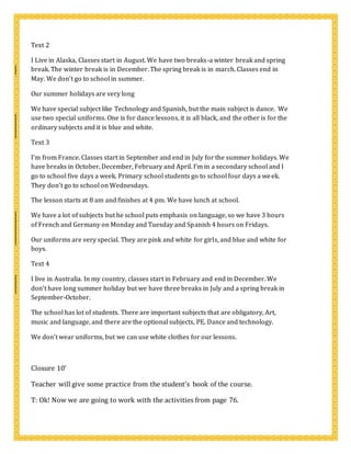 Text 2
I Live in Alaska, Classes start in August. We have two breaks-a winter break and spring
break. The winter break is in December. The spring break is in march. Classes end in
May. We don’t go to school in summer.
Our summer holidays are very long
We have special subject like Technology and Spanish, but the main subject is dance. We
use two special uniforms. One is for dance lessons, it is all black, and the other is for the
ordinary subjects and it is blue and white.
Text 3
I’m from France. Classes start in September and end in July for the summer holidays. We
have breaks in October, December, February and April. I’m in a secondary school and I
go to school five days a week. Primary school students go to school four days a week.
They don’t go to school on Wednesdays.
The lesson starts at 8 am and finishes at 4 pm. We have lunch at school.
We have a lot of subjects but he school puts emphasis on language, so we have 3 hours
of French and Germany on Monday and Tuesday and Spanish 4 hours on Fridays.
Our uniforms are very special. They are pink and white for girls, and blue and white for
boys.
Text 4
I live in Australia. In my country, classes start in February and end in December. We
don’t have long summer holiday but we have three breaks in July and a spring break in
September-October.
The school has lot of students. There are important subjects that are obligatory, Art,
music and language, and there are the optional subjects, PE, Dance and technology.
We don’t wear uniforms, but we can use white clothes for our lessons.
Closure 10’
Teacher will give some practice from the student’s book of the course.
T: Ok! Now we are going to work with the activities from page 76.
 