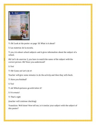 T: Ok! Look at the poster on page 18. What is it about?
S: Las materias de la escuela.
T: yes, it is about school subjects and it gives information about the subject of a
school.
Ok! Let’s do exercise 2, you have to match the name of the subject with the
correct picture. Ok? Have you understood?
S: Yes!
T: Ok! Come on! Let’s do it!
Teacher will give some minutes to do the activity and then they will check.
T: Have you finished?
S: Yes!
T: ok! Which pictures go with letter A?
S: It is music!
T: That’s right
(teacher will continue checking)
Transition: Well done! Now tell me, is it similar your subject with the subject of
this poster?
 