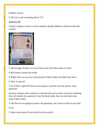 Students answer.
T: Ok! Let’s read something about ????!
Activity 2 20’
Teacher will give a text in so that students identify different schools around the
country.
T: Ok! On page 19 there is a text! Look at the title! Who wants to read?
S: Me! School around the world!
T: Right! what can you see in the pictures? What subject do think they have?
S: They ‘ve got art!
T: Yes! That’s right! Ok! Now we are going to read the text and answer some
questions
(teacher will give some minutes to read the text and in order to practice speaking
they will answer the questions from the book orally, they can also take some
notes if they want)
T: Ok! Now we are going to answer the questions, but I want to listen to you. Ok?
S: ok!
T: what is the name of the school from the article?
 