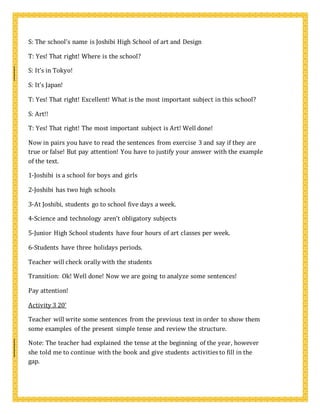 S: The school’s name is Joshibi High School of art and Design
T: Yes! That right! Where is the school?
S: It’s in Tokyo!
S: It’s Japan!
T: Yes! That right! Excellent! What is the most important subject in this school?
S: Art!!
T: Yes! That right! The most important subject is Art! Well done!
Now in pairs you have to read the sentences from exercise 3 and say if they are
true or false! But pay attention! You have to justify your answer with the example
of the text.
1-Joshibi is a school for boys and girls
2-Joshibi has two high schools
3-At Joshibi, students go to school five days a week.
4-Science and technology aren’t obligatory subjects
5-Junior High School students have four hours of art classes per week.
6-Students have three holidays periods.
Teacher will check orally with the students
Transition: Ok! Well done! Now we are going to analyze some sentences!
Pay attention!
Activity 3 20’
Teacher will write some sentences from the previous text in order to show them
some examples of the present simple tense and review the structure.
Note: The teacher had explained the tense at the beginning of the year, however
she told me to continue with the book and give students activities to fill in the
gap.
 