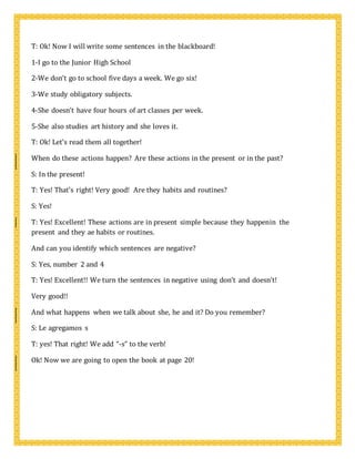 T: Ok! Now I will write some sentences in the blackboard!
1-I go to the Junior High School
2-We don’t go to school five days a week. We go six!
3-We study obligatory subjects.
4-She doesn’t have four hours of art classes per week.
5-She also studies art history and she loves it.
T: Ok! Let’s read them all together!
When do these actions happen? Are these actions in the present or in the past?
S: In the present!
T: Yes! That’s right! Very good! Are they habits and routines?
S: Yes!
T: Yes! Excellent! These actions are in present simple because they happenin the
present and they ae habits or routines.
And can you identify which sentences are negative?
S: Yes, number 2 and 4
T: Yes! Excellent!! We turn the sentences in negative using don’t and doesn’t!
Very good!!
And what happens when we talk about she, he and it? Do you remember?
S: Le agregamos s
T: yes! That right! We add “-s” to the verb!
Ok! Now we are going to open the book at page 20!
 