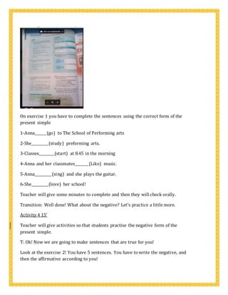 On exercise 1 you have to complete the sentences using the correct form of the
present simple
1-Anna_______(go) to The School of Performing arts
2-She__________(study) preforming arts.
3-Classes_________(start) at 8.45 in the morning
4-Anna and her classmates________(Like) music.
5-Anna__________(sing) and she plays the guitar.
6-She__________(love) her school!
Teacher will give some minutes to complete and then they will check orally.
Transition: Well done! What about the negative? Let’s practice a little more.
Activity 4 15’
Teacher will give activities so that students practise the negative form of the
present simple.
T: Ok! Now we are going to make sentences that are true for you!
Look at the exercise 2! You have 5 sentences. You have to write the negative, and
then the affirmative according to you!
 