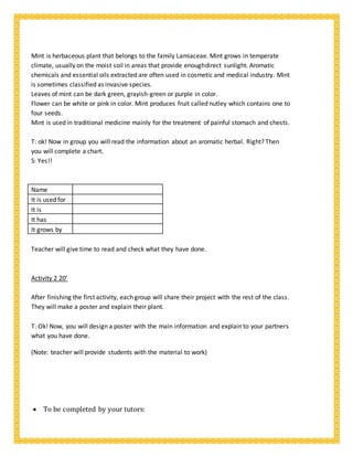 Mint is herbaceous plant that belongs to the family Lamiaceae. Mint grows in temperate
climate, usually on the moist soil in areas that provide enoughdirect sunlight. Aromatic
chemicals and essential oils extracted are often used in cosmetic and medical industry. Mint
is sometimes classified as invasive species.
Leaves of mint can be dark green, grayish-green or purple in color.
Flower can be white or pink in color. Mint produces fruit called nutley which contains one to
four seeds.
Mint is used in traditional medicine mainly for the treatment of painful stomach and chests.
T: ok! Now in group you will read the information about an aromatic herbal. Right? Then
you will complete a chart.
S: Yes!!
Name
It is used for
It is
It has
It grows by
Teacher will give time to read and check what they have done.
Activity 2 20’
After finishing the first activity, each group will share their project with the rest of the class.
They will make a poster and explain their plant.
T: Ok! Now, you will design a poster with the main information and explain to your partners
what you have done.
(Note: teacher will provide students with the material to work)
 To be completed by your tutors:
 