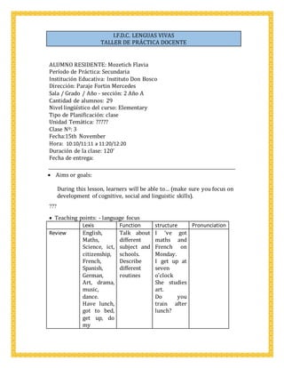 I.F.D.C. LENGUAS VIVAS
TALLER DE PRÁCTICA DOCENTE
ALUMNO RESIDENTE: Mozetich Flavia
Período de Práctica: Secundaria
Institución Educativa: Instituto Don Bosco
Dirección: Paraje Fortin Mercedes
Sala / Grado / Año - sección: 2 Año A
Cantidad de alumnos: 29
Nivel lingüístico del curso: Elementary
Tipo de Planificación: clase
Unidad Temática: ?????
Clase Nº: 3
Fecha:15th November
Hora: 10:10/11:11 a 11:20/12:20
Duración de la clase: 120’
Fecha de entrega:
 Aims or goals: 
During this lesson, learners will be able to… (make sure you focus on
development of cognitive, social and linguistic skills).
???
 Teaching points: - language focus
Lexis Function structure Pronunciation
Review English,
Maths,
Science, ict,
citizenship,
French,
Spanish,
German,
Art, drama,
music,
dance.
Have lunch,
got to bed,
get up, do
my
Talk about
different
subject and
schools.
Describe
different
routines
I ‘ve got
maths and
French on
Monday.
I get up at
seven
o’clock
She studies
art.
Do you
train after
lunch?


 