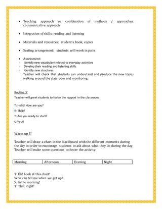  Teaching approach or combination of methods / approaches:
communicative approach

 Integration of skills: reading and listening

 Materials and resources: student’s book, copies

 Seating arrangement: students will work in pairs

 Assessment: 
· identify new vocabulary related to everyday activities
· Develop their reading and listening skills
· Identify new structures
Teacher will check that students can understand and produce the new topics
walking around the classroom and monitoring.
Routine 3’
Teacher will greet students to foster the rapport in the classroom.
T: Hello! How are you?
S: Hello!
T: Are you ready to start?
S: Yes!!
Warm up 5 ‘
Teacher will draw a chart in the blackboard with the different moments during
the day in order to encourage students to ask about what they do during the day.
Teacher will make some questions to foster the activity.
Morning Afternoon Evening Night
T: Ok! Look at this chart!
Who can tell me when we get up?
S: In the morning!
T: That Right!
 