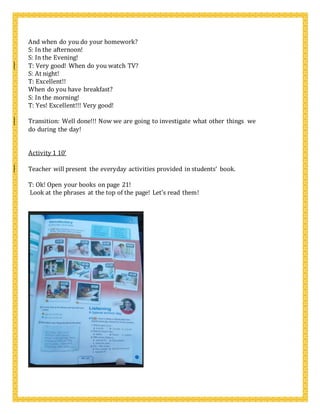 And when do you do your homework?
S: In the afternoon!
S: In the Evening!
T: Very good! When do you watch TV?
S: At night!
T: Excellent!!
When do you have breakfast?
S: In the morning!
T: Yes! Excellent!!! Very good!
Transition: Well done!!! Now we are going to investigate what other things we
do during the day!
Activity 1 10’
Teacher will present the everyday activities provided in students’ book.
T: Ok! Open your books on page 21!
Look at the phrases at the top of the page! Let’s read them!
 