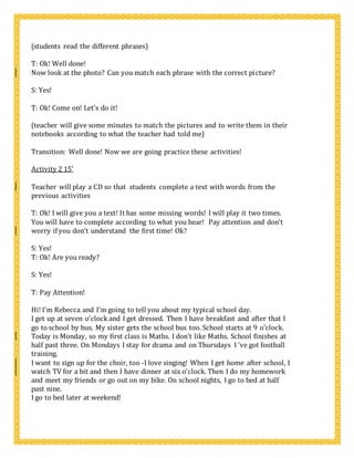 (students read the different phrases)
T: Ok! Well done!
Now look at the photo? Can you match each phrase with the correct picture?
S: Yes!
T: Ok! Come on! Let’s do it!
(teacher will give some minutes to match the pictures and to write them in their
notebooks according to what the teacher had told me)
Transition: Well done! Now we are going practice these activities!
Activity 2 15’
Teacher will play a CD so that students complete a text with words from the
previous activities
T: Ok! I will give you a text! It has some missing words! I will play it two times.
You will have to complete according to what you hear! Pay attention and don’t
worry if you don’t understand the first time! Ok?
S: Yes!
T: Ok! Are you ready?
S: Yes!
T: Pay Attention!
Hi! I’m Rebecca and I’m going to tell you about my typical school day.
I get up at seven o’clock and I get dressed. Then I have breakfast and after that I
go to school by bus. My sister gets the school bus too. School starts at 9 o’clock.
Today is Monday, so my first class is Maths. I don’t like Maths. School finishes at
half past three. On Mondays I stay for drama and on Thursdays I ‘ve got football
training.
I want to sign up for the choir, too -I love singing! When I get home after school, I
watch TV for a bit and then I have dinner at six o’clock. Then I do my homework
and meet my friends or go out on my bike. On school nights, I go to bed at half
past nine.
I go to bed later at weekend!
 